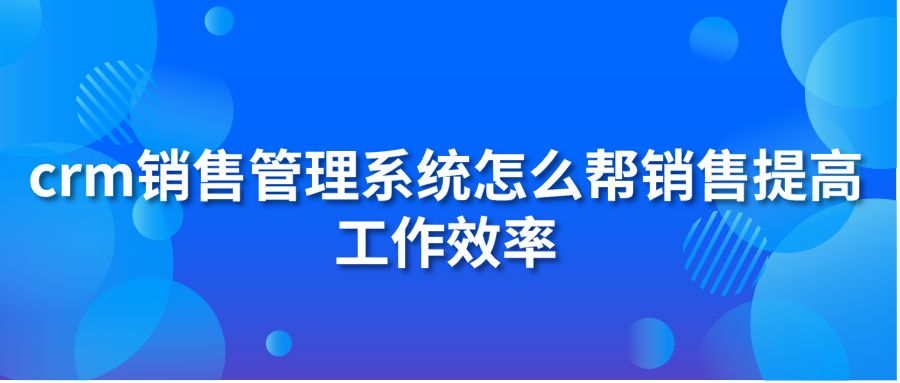 crm销售管理系统怎么帮销售提高工作效率